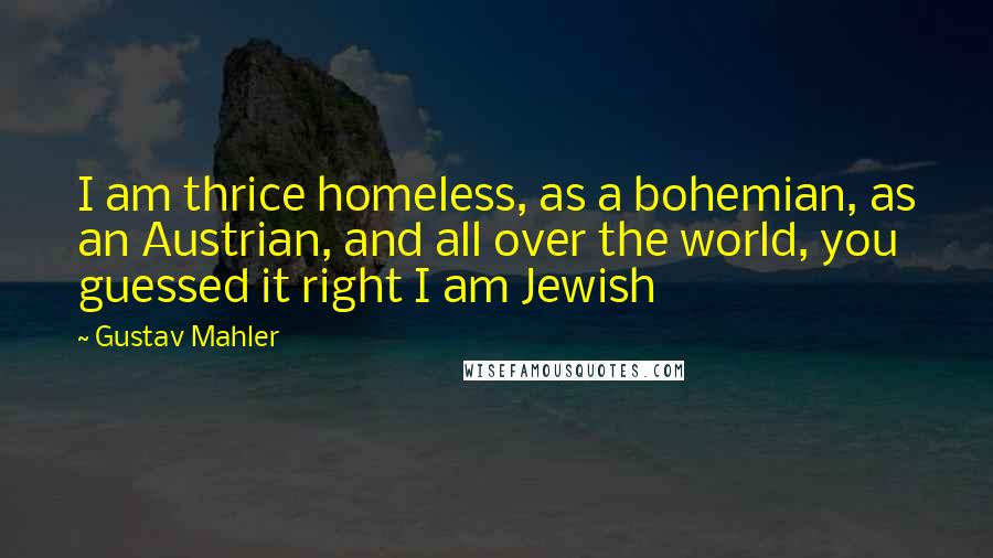 Gustav Mahler Quotes: I am thrice homeless, as a bohemian, as an Austrian, and all over the world, you guessed it right I am Jewish