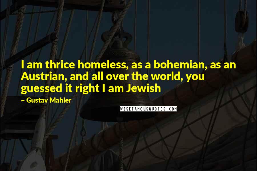 Gustav Mahler Quotes: I am thrice homeless, as a bohemian, as an Austrian, and all over the world, you guessed it right I am Jewish