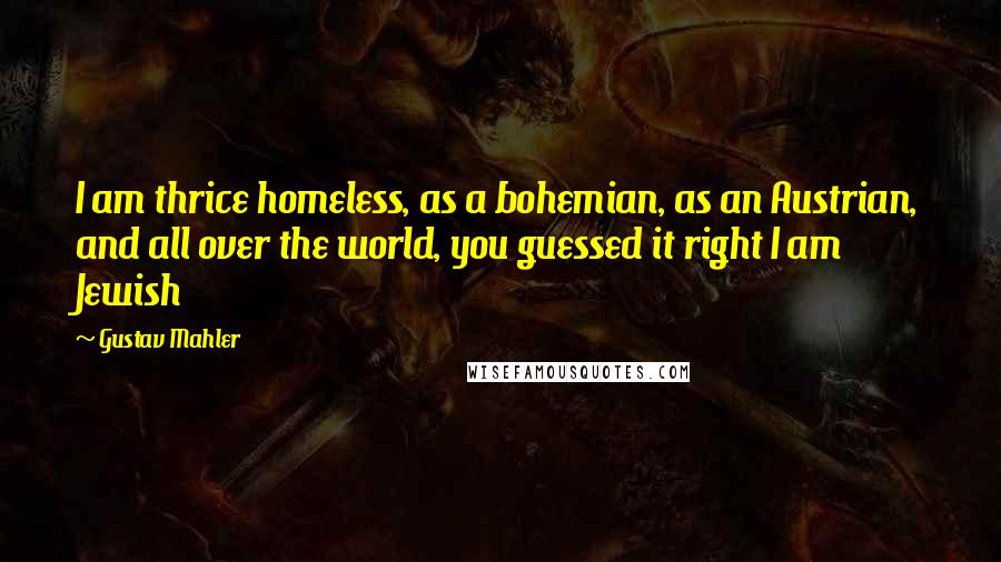 Gustav Mahler Quotes: I am thrice homeless, as a bohemian, as an Austrian, and all over the world, you guessed it right I am Jewish