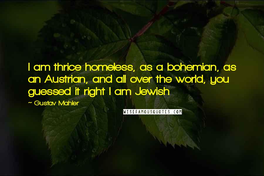 Gustav Mahler Quotes: I am thrice homeless, as a bohemian, as an Austrian, and all over the world, you guessed it right I am Jewish