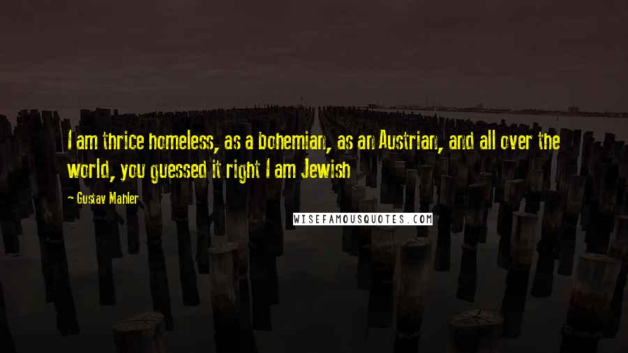 Gustav Mahler Quotes: I am thrice homeless, as a bohemian, as an Austrian, and all over the world, you guessed it right I am Jewish