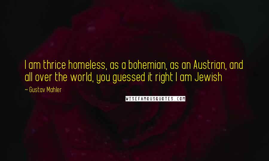 Gustav Mahler Quotes: I am thrice homeless, as a bohemian, as an Austrian, and all over the world, you guessed it right I am Jewish