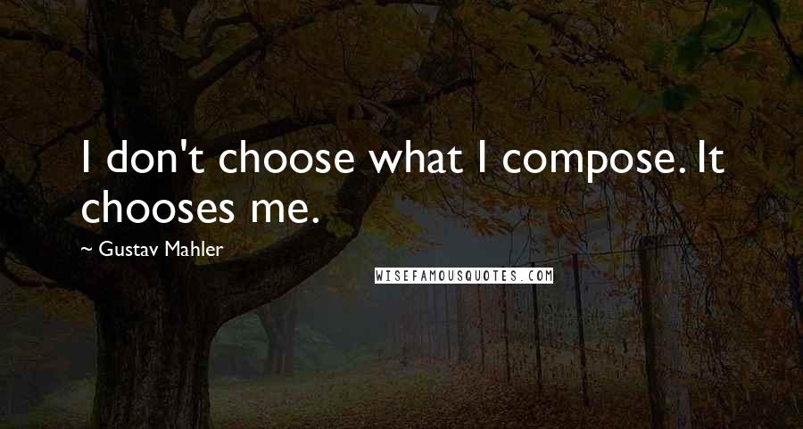 Gustav Mahler Quotes: I don't choose what I compose. It chooses me.