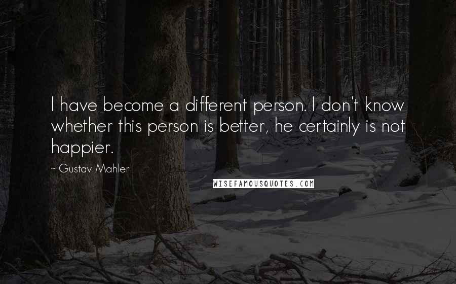 Gustav Mahler Quotes: I have become a different person. I don't know whether this person is better, he certainly is not happier.