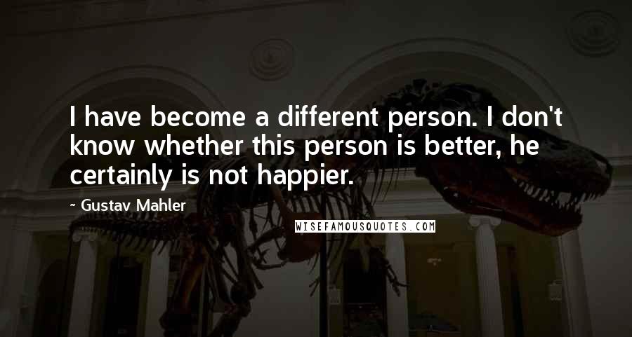 Gustav Mahler Quotes: I have become a different person. I don't know whether this person is better, he certainly is not happier.