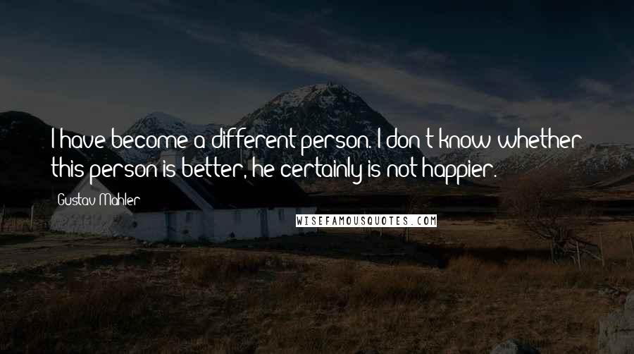 Gustav Mahler Quotes: I have become a different person. I don't know whether this person is better, he certainly is not happier.