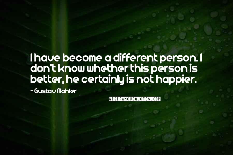 Gustav Mahler Quotes: I have become a different person. I don't know whether this person is better, he certainly is not happier.