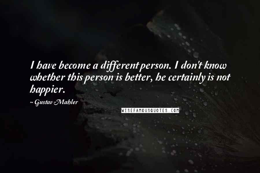 Gustav Mahler Quotes: I have become a different person. I don't know whether this person is better, he certainly is not happier.
