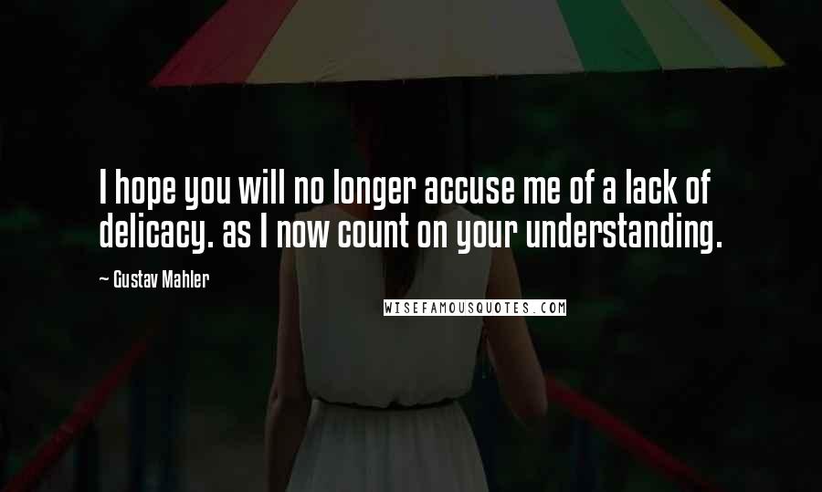 Gustav Mahler Quotes: I hope you will no longer accuse me of a lack of delicacy. as I now count on your understanding.