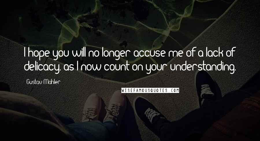 Gustav Mahler Quotes: I hope you will no longer accuse me of a lack of delicacy. as I now count on your understanding.