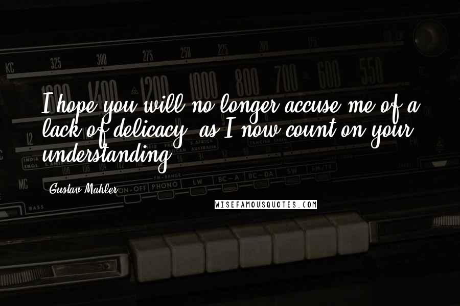 Gustav Mahler Quotes: I hope you will no longer accuse me of a lack of delicacy. as I now count on your understanding.