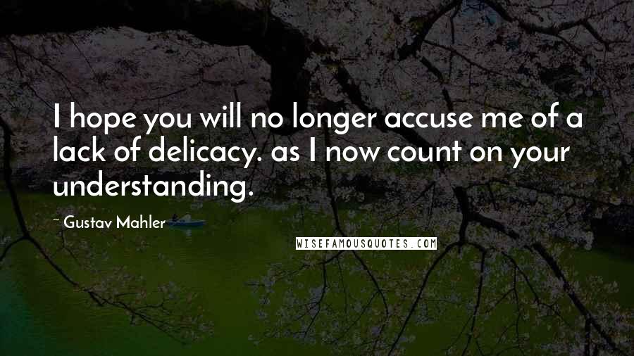 Gustav Mahler Quotes: I hope you will no longer accuse me of a lack of delicacy. as I now count on your understanding.