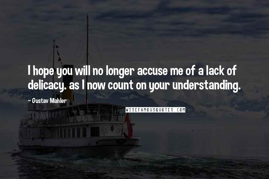 Gustav Mahler Quotes: I hope you will no longer accuse me of a lack of delicacy. as I now count on your understanding.