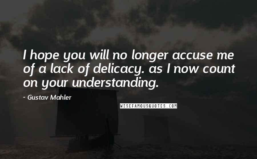 Gustav Mahler Quotes: I hope you will no longer accuse me of a lack of delicacy. as I now count on your understanding.