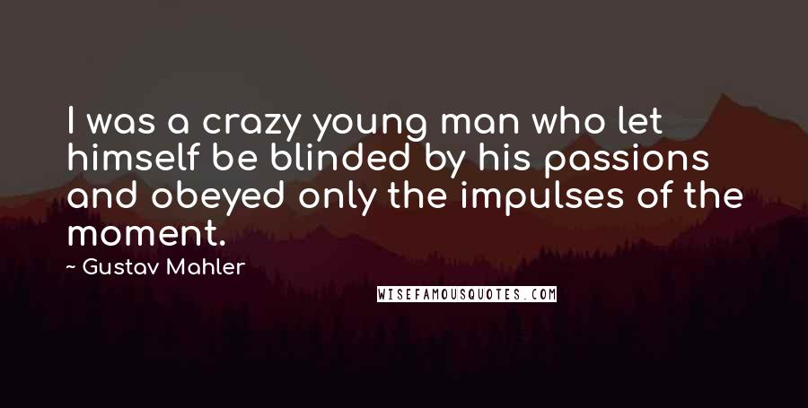 Gustav Mahler Quotes: I was a crazy young man who let himself be blinded by his passions and obeyed only the impulses of the moment.