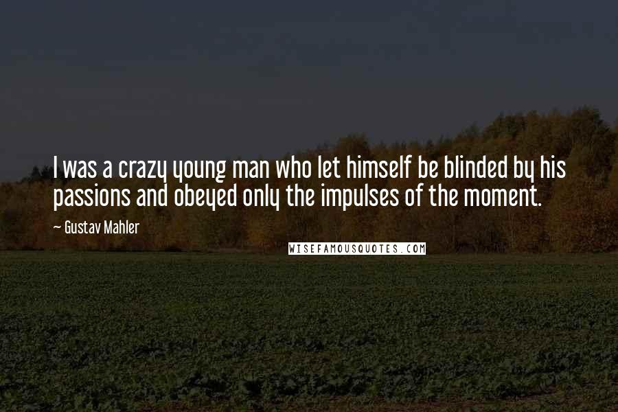 Gustav Mahler Quotes: I was a crazy young man who let himself be blinded by his passions and obeyed only the impulses of the moment.