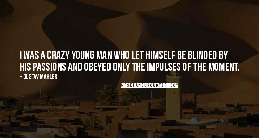 Gustav Mahler Quotes: I was a crazy young man who let himself be blinded by his passions and obeyed only the impulses of the moment.