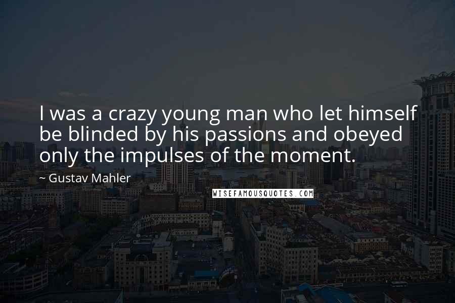 Gustav Mahler Quotes: I was a crazy young man who let himself be blinded by his passions and obeyed only the impulses of the moment.