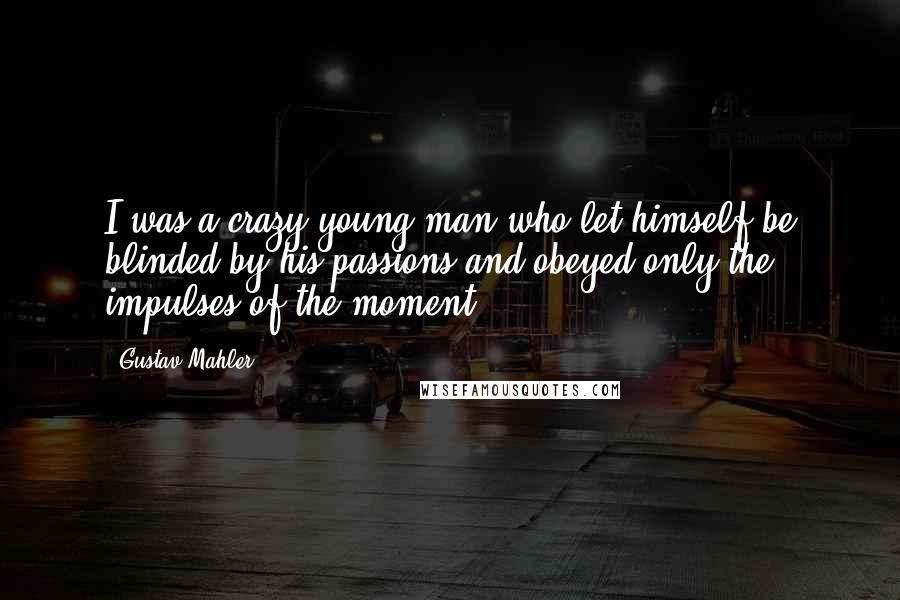 Gustav Mahler Quotes: I was a crazy young man who let himself be blinded by his passions and obeyed only the impulses of the moment.