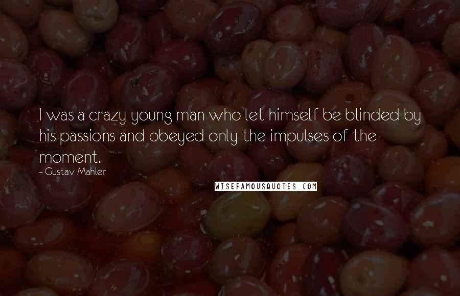 Gustav Mahler Quotes: I was a crazy young man who let himself be blinded by his passions and obeyed only the impulses of the moment.