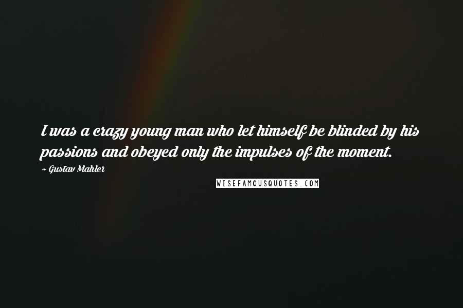 Gustav Mahler Quotes: I was a crazy young man who let himself be blinded by his passions and obeyed only the impulses of the moment.