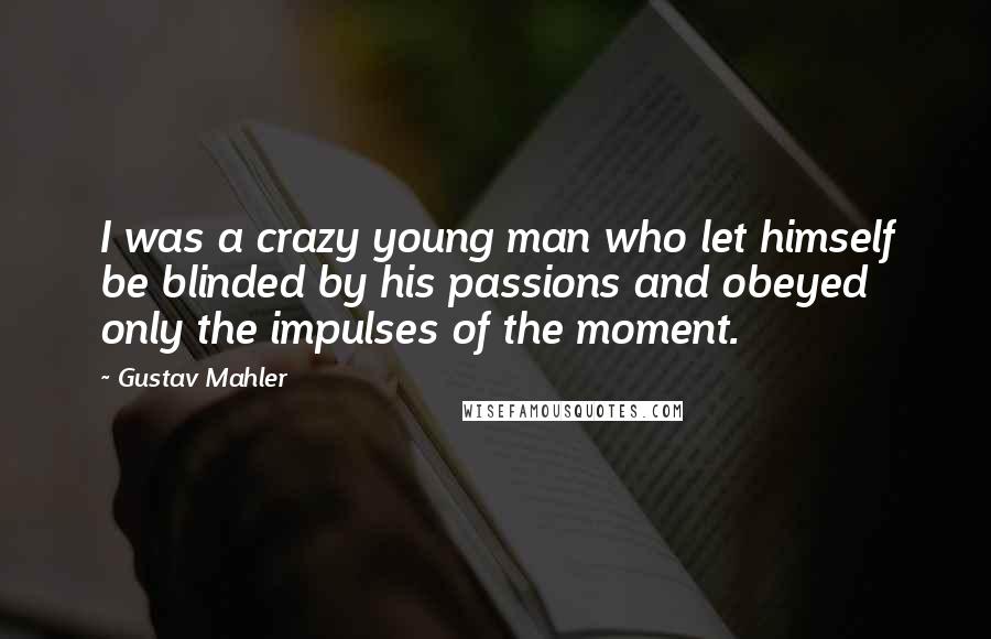 Gustav Mahler Quotes: I was a crazy young man who let himself be blinded by his passions and obeyed only the impulses of the moment.