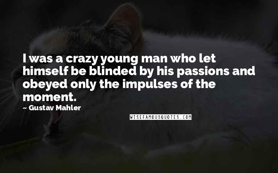 Gustav Mahler Quotes: I was a crazy young man who let himself be blinded by his passions and obeyed only the impulses of the moment.