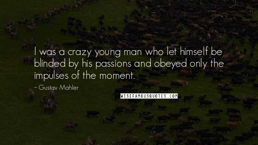 Gustav Mahler Quotes: I was a crazy young man who let himself be blinded by his passions and obeyed only the impulses of the moment.