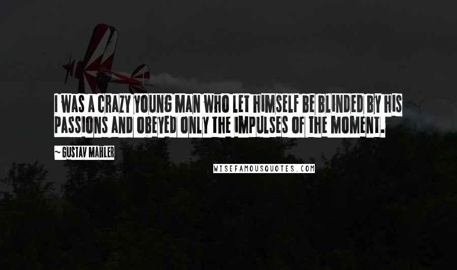 Gustav Mahler Quotes: I was a crazy young man who let himself be blinded by his passions and obeyed only the impulses of the moment.