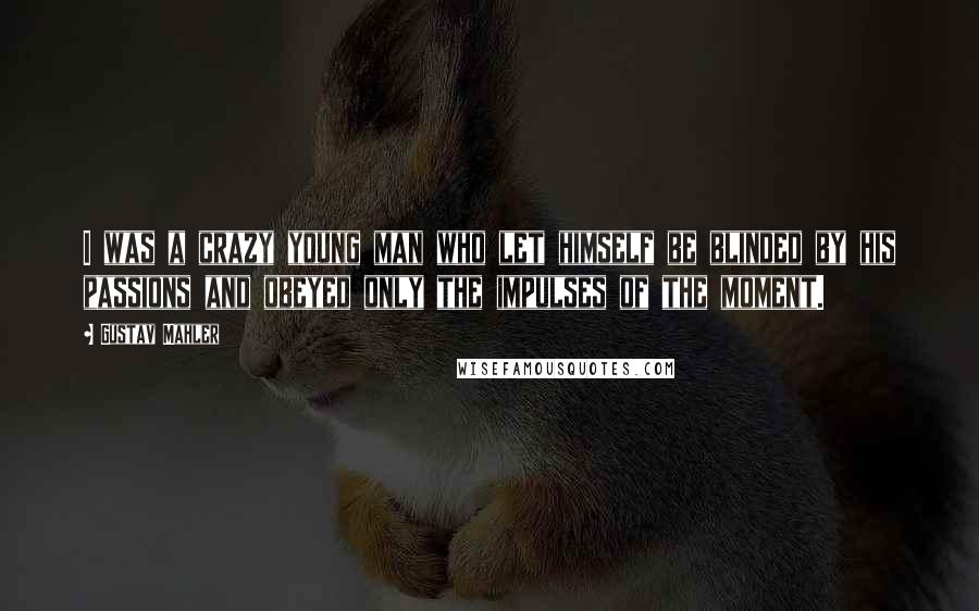 Gustav Mahler Quotes: I was a crazy young man who let himself be blinded by his passions and obeyed only the impulses of the moment.