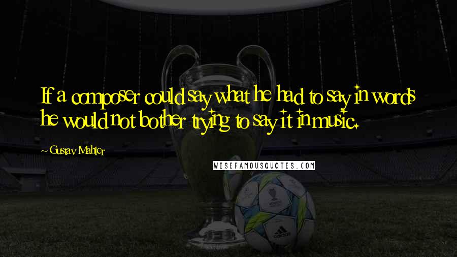Gustav Mahler Quotes: If a composer could say what he had to say in words he would not bother trying to say it in music.