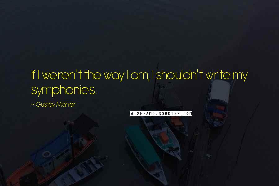Gustav Mahler Quotes: If I weren't the way I am, I shouldn't write my symphonies.