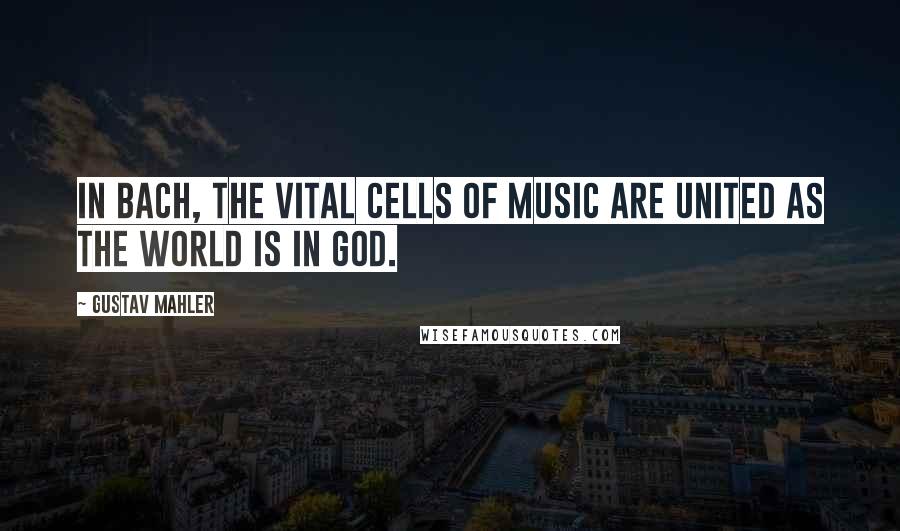 Gustav Mahler Quotes: In Bach, the vital cells of music are united as the world is in God.