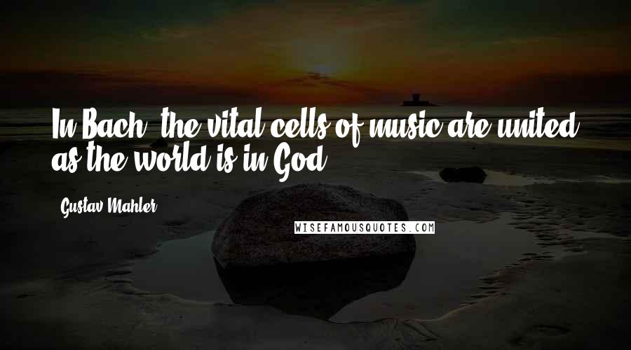 Gustav Mahler Quotes: In Bach, the vital cells of music are united as the world is in God.