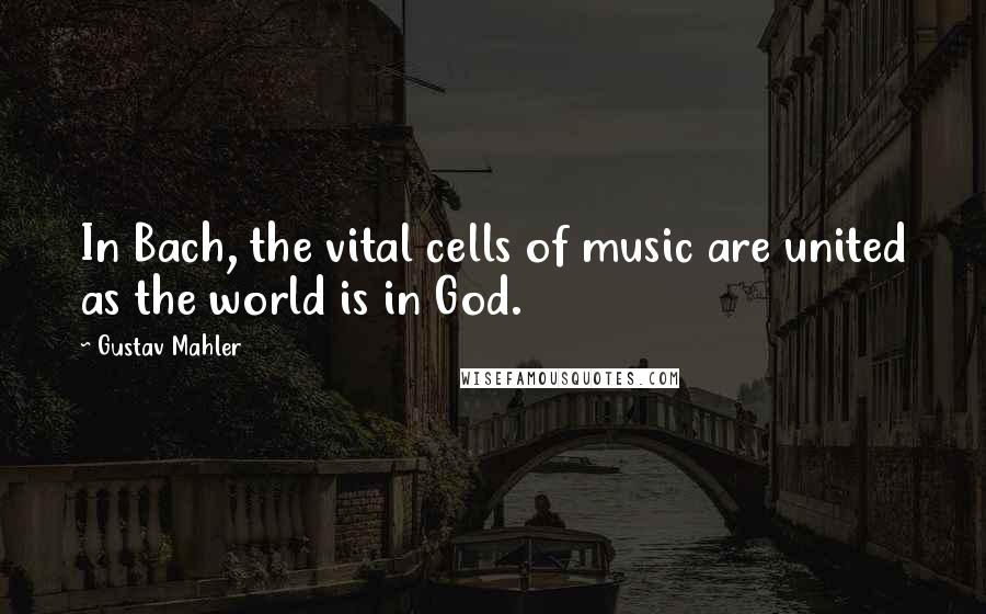 Gustav Mahler Quotes: In Bach, the vital cells of music are united as the world is in God.