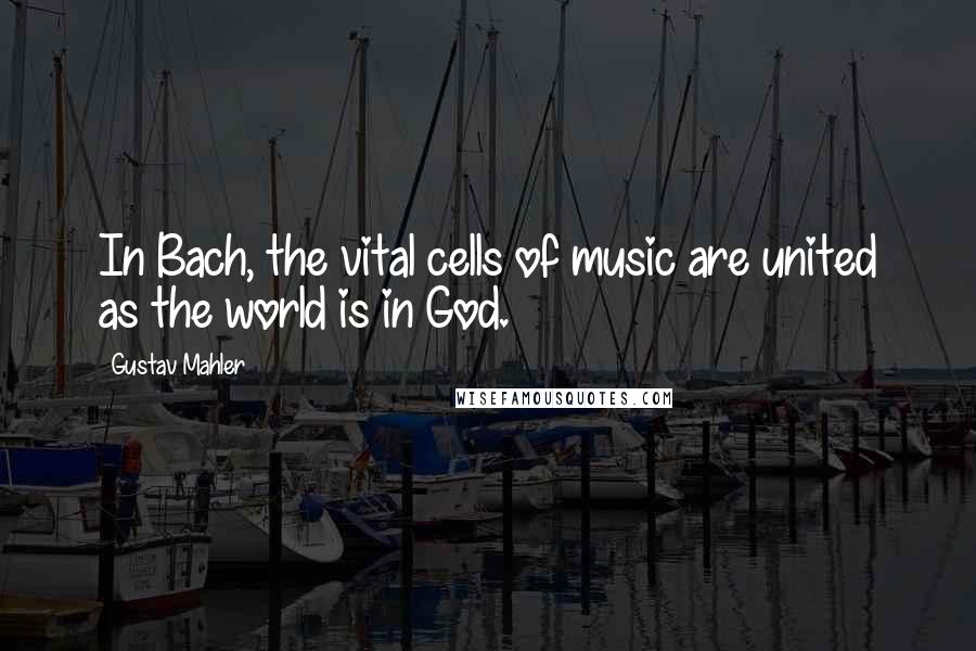 Gustav Mahler Quotes: In Bach, the vital cells of music are united as the world is in God.