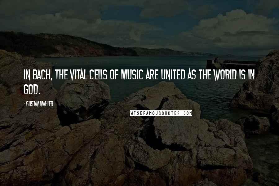 Gustav Mahler Quotes: In Bach, the vital cells of music are united as the world is in God.