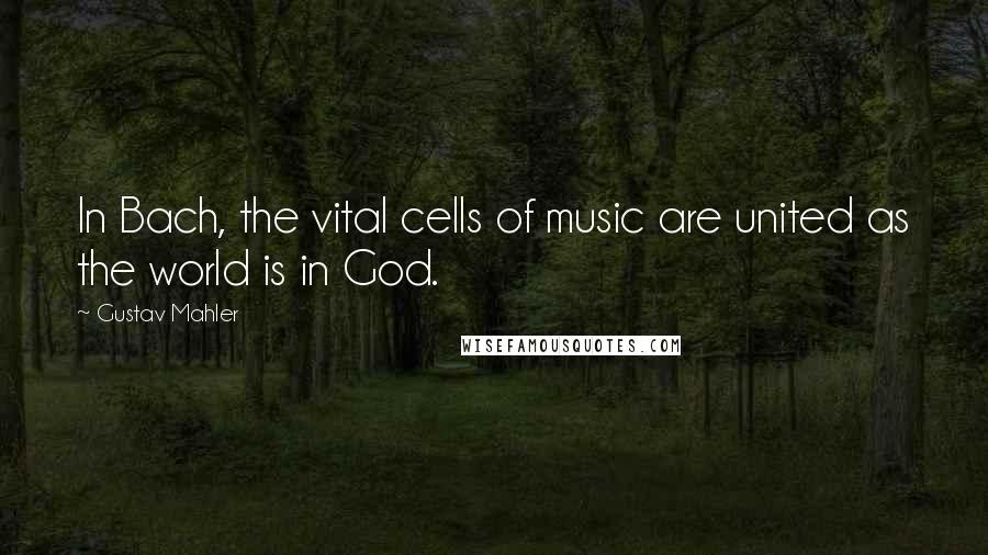 Gustav Mahler Quotes: In Bach, the vital cells of music are united as the world is in God.