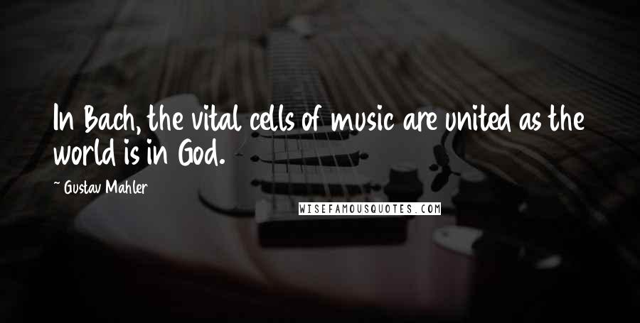 Gustav Mahler Quotes: In Bach, the vital cells of music are united as the world is in God.