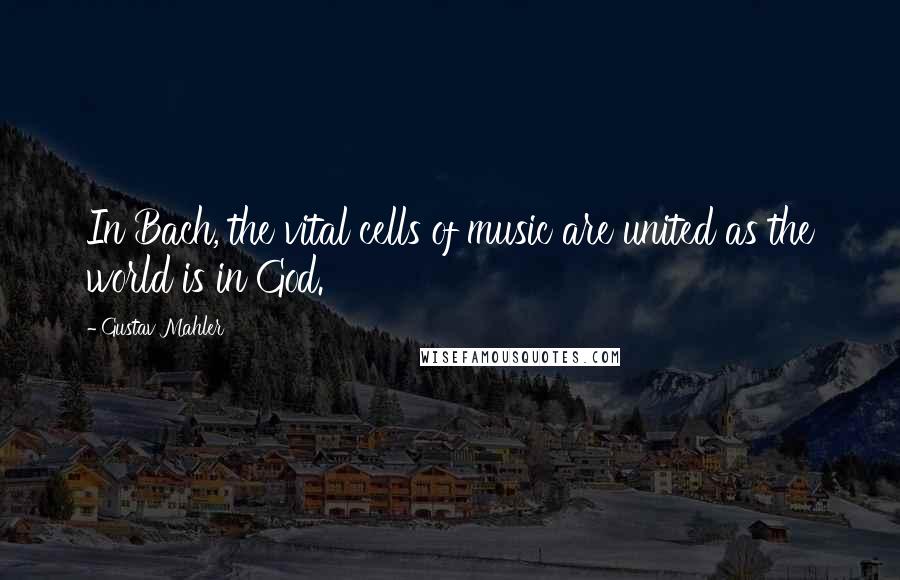 Gustav Mahler Quotes: In Bach, the vital cells of music are united as the world is in God.