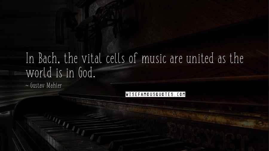 Gustav Mahler Quotes: In Bach, the vital cells of music are united as the world is in God.