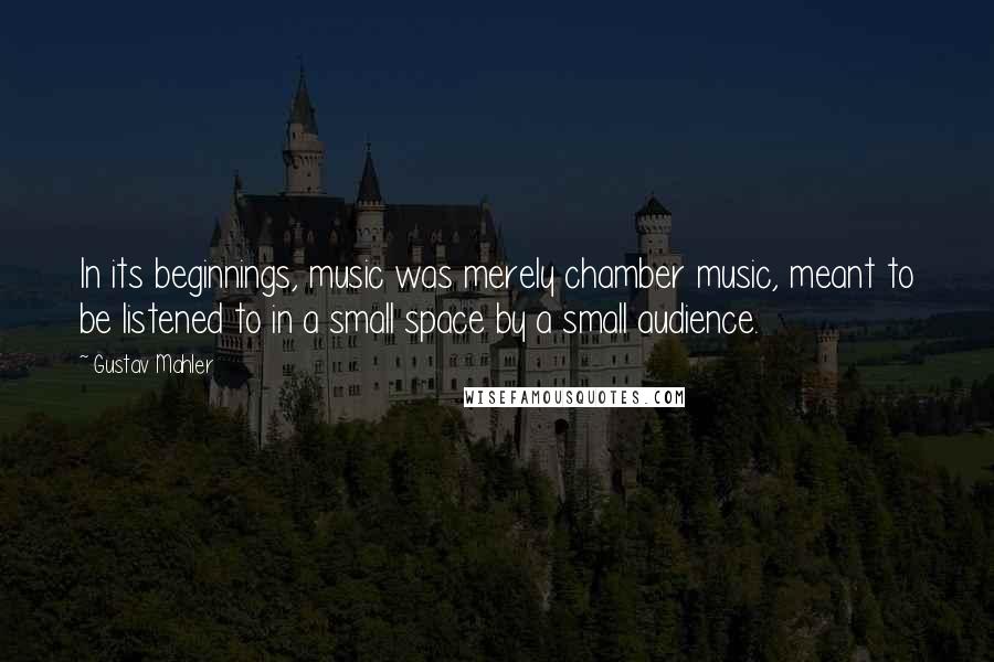 Gustav Mahler Quotes: In its beginnings, music was merely chamber music, meant to be listened to in a small space by a small audience.