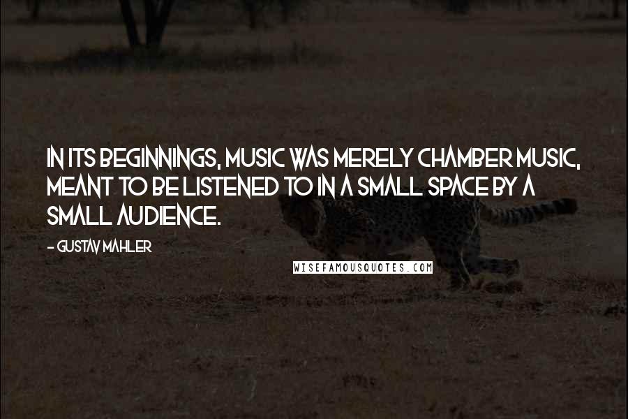 Gustav Mahler Quotes: In its beginnings, music was merely chamber music, meant to be listened to in a small space by a small audience.