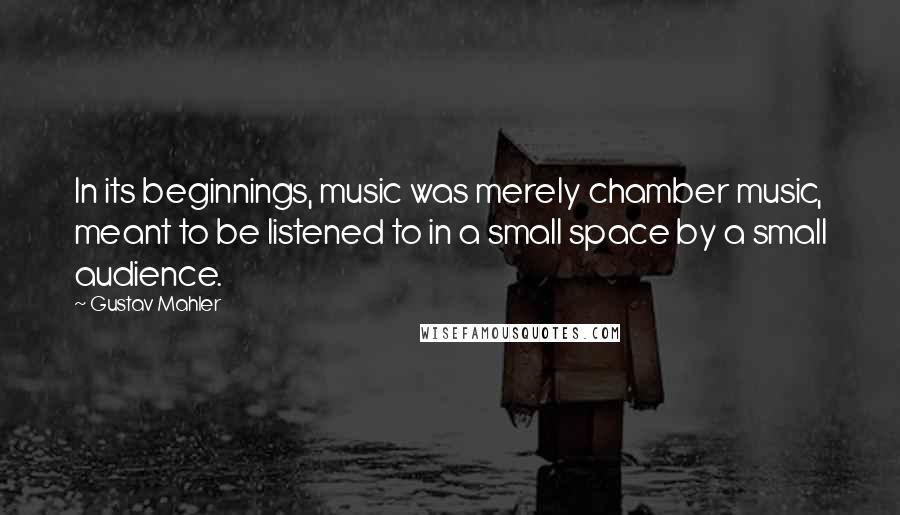 Gustav Mahler Quotes: In its beginnings, music was merely chamber music, meant to be listened to in a small space by a small audience.