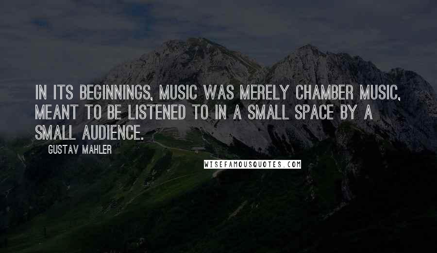 Gustav Mahler Quotes: In its beginnings, music was merely chamber music, meant to be listened to in a small space by a small audience.