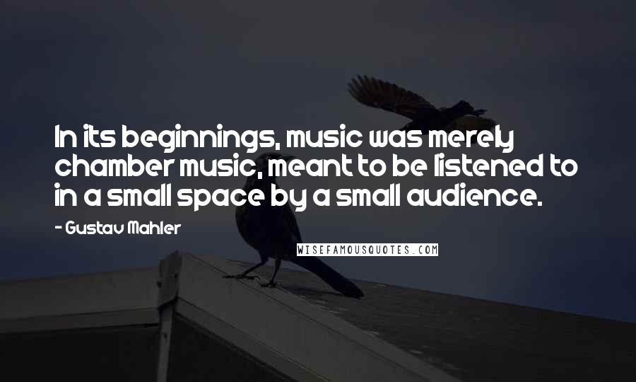 Gustav Mahler Quotes: In its beginnings, music was merely chamber music, meant to be listened to in a small space by a small audience.