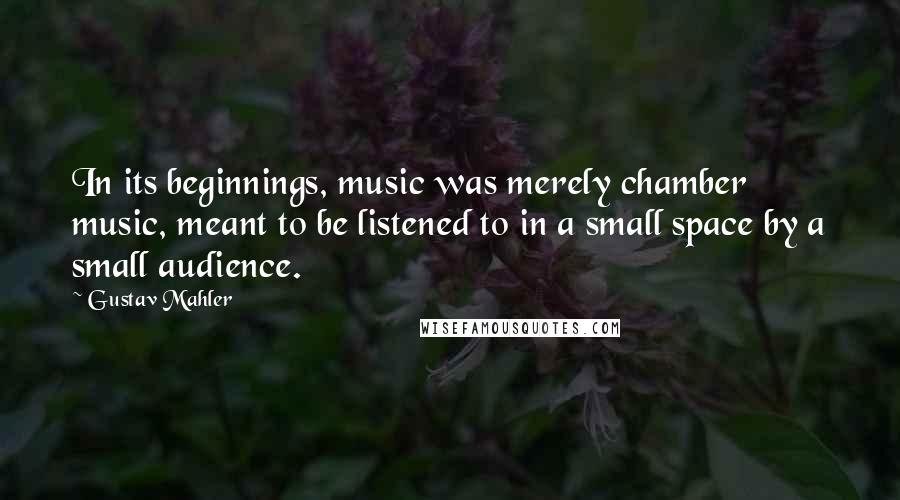 Gustav Mahler Quotes: In its beginnings, music was merely chamber music, meant to be listened to in a small space by a small audience.