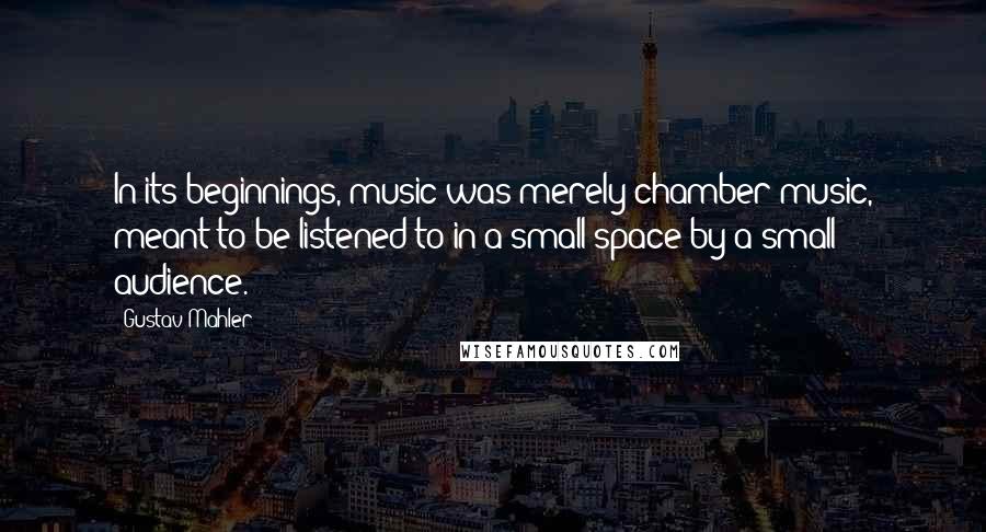 Gustav Mahler Quotes: In its beginnings, music was merely chamber music, meant to be listened to in a small space by a small audience.