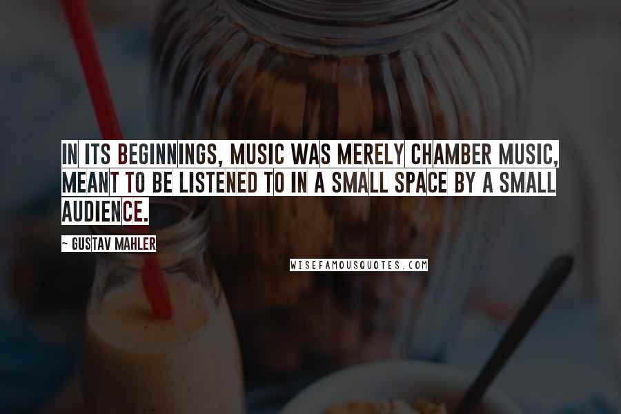 Gustav Mahler Quotes: In its beginnings, music was merely chamber music, meant to be listened to in a small space by a small audience.