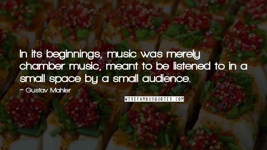 Gustav Mahler Quotes: In its beginnings, music was merely chamber music, meant to be listened to in a small space by a small audience.